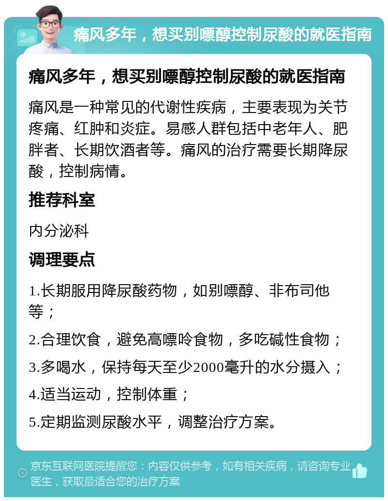 痛风多年，想买别嘌醇控制尿酸的就医指南 痛风多年，想买别嘌醇控制尿酸的就医指南 痛风是一种常见的代谢性疾病，主要表现为关节疼痛、红肿和炎症。易感人群包括中老年人、肥胖者、长期饮酒者等。痛风的治疗需要长期降尿酸，控制病情。 推荐科室 内分泌科 调理要点 1.长期服用降尿酸药物，如别嘌醇、非布司他等； 2.合理饮食，避免高嘌呤食物，多吃碱性食物； 3.多喝水，保持每天至少2000毫升的水分摄入； 4.适当运动，控制体重； 5.定期监测尿酸水平，调整治疗方案。