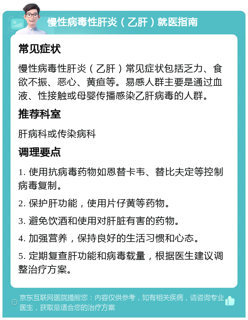 慢性病毒性肝炎（乙肝）就医指南 常见症状 慢性病毒性肝炎（乙肝）常见症状包括乏力、食欲不振、恶心、黄疸等。易感人群主要是通过血液、性接触或母婴传播感染乙肝病毒的人群。 推荐科室 肝病科或传染病科 调理要点 1. 使用抗病毒药物如恩替卡韦、替比夫定等控制病毒复制。 2. 保护肝功能，使用片仔黄等药物。 3. 避免饮酒和使用对肝脏有害的药物。 4. 加强营养，保持良好的生活习惯和心态。 5. 定期复查肝功能和病毒载量，根据医生建议调整治疗方案。