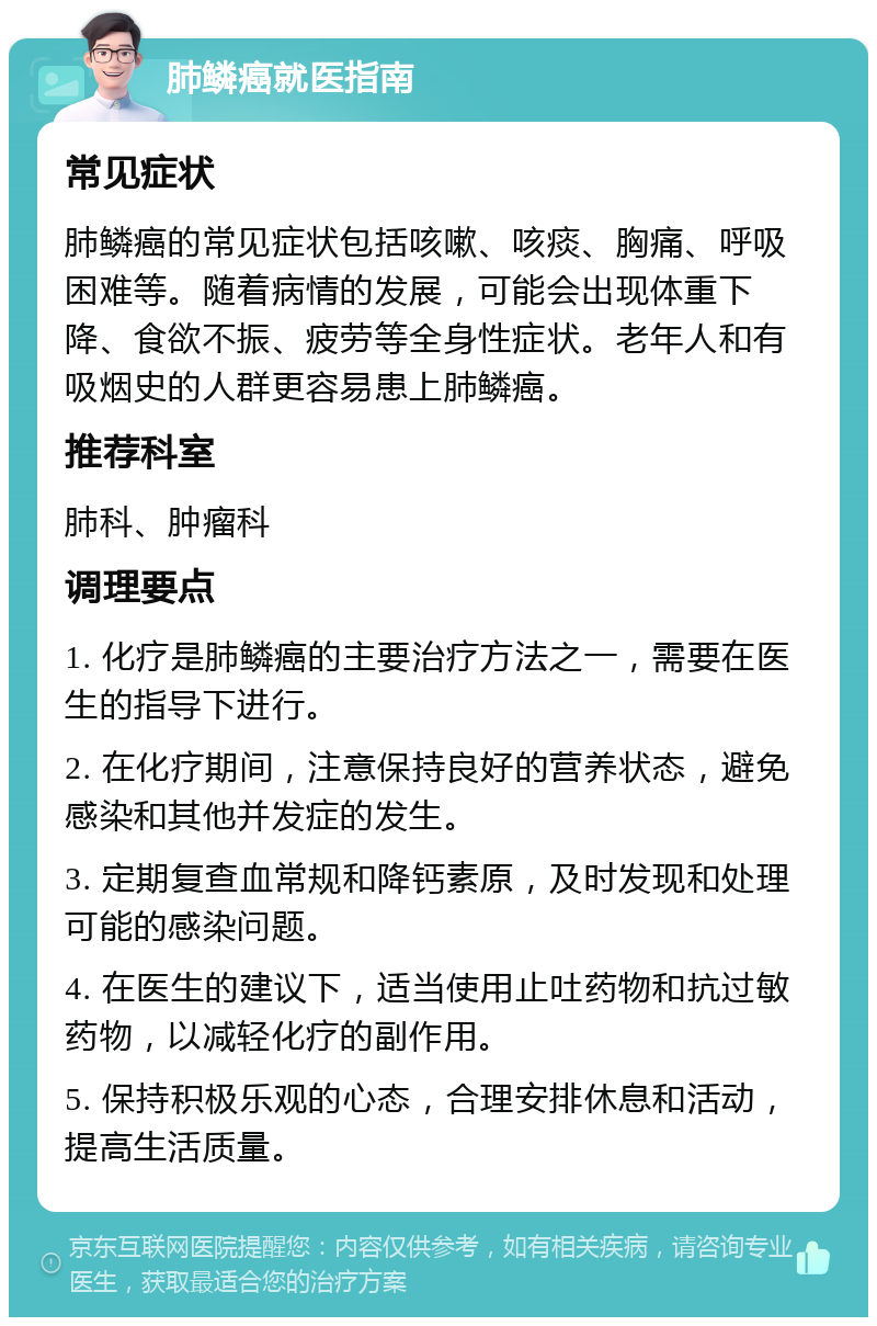 肺鳞癌就医指南 常见症状 肺鳞癌的常见症状包括咳嗽、咳痰、胸痛、呼吸困难等。随着病情的发展，可能会出现体重下降、食欲不振、疲劳等全身性症状。老年人和有吸烟史的人群更容易患上肺鳞癌。 推荐科室 肺科、肿瘤科 调理要点 1. 化疗是肺鳞癌的主要治疗方法之一，需要在医生的指导下进行。 2. 在化疗期间，注意保持良好的营养状态，避免感染和其他并发症的发生。 3. 定期复查血常规和降钙素原，及时发现和处理可能的感染问题。 4. 在医生的建议下，适当使用止吐药物和抗过敏药物，以减轻化疗的副作用。 5. 保持积极乐观的心态，合理安排休息和活动，提高生活质量。