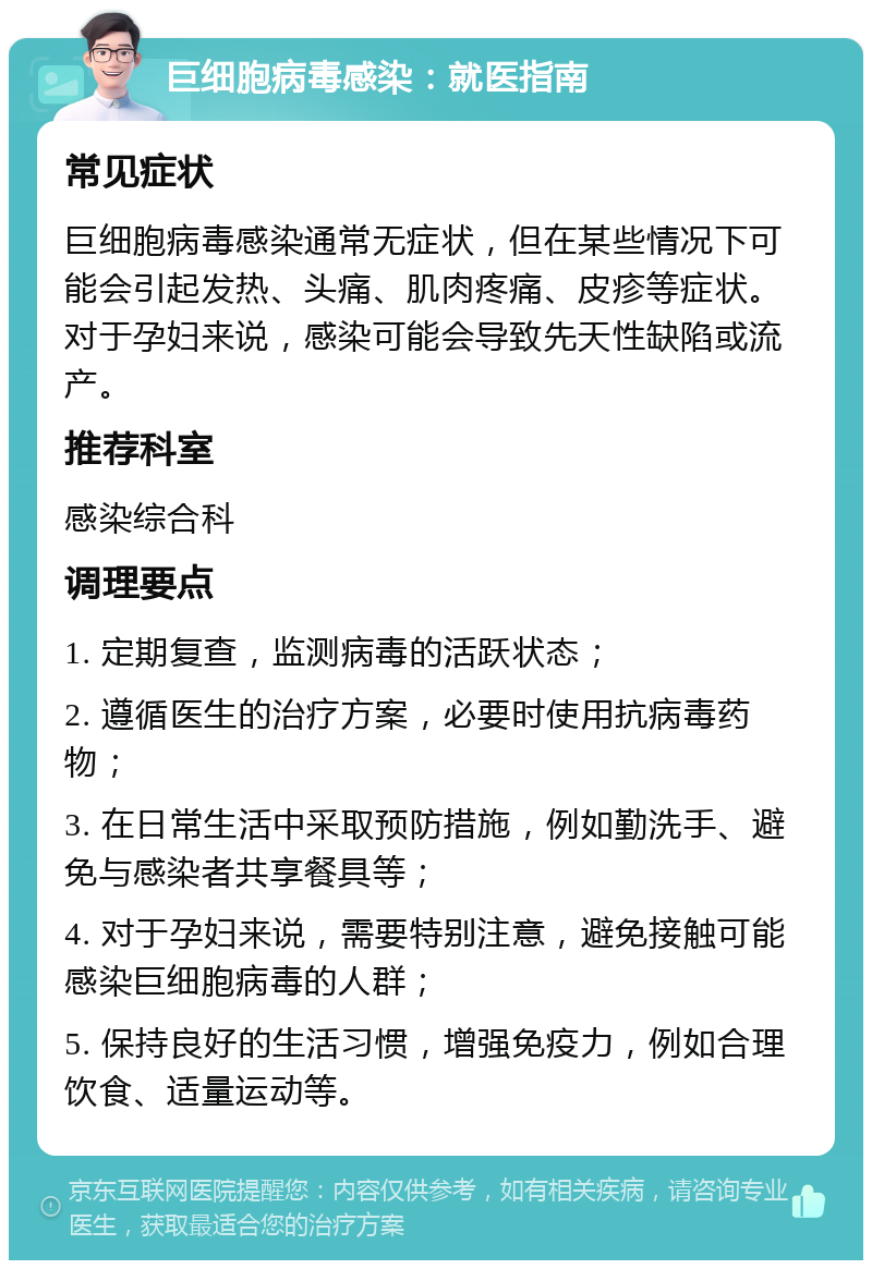 巨细胞病毒感染：就医指南 常见症状 巨细胞病毒感染通常无症状，但在某些情况下可能会引起发热、头痛、肌肉疼痛、皮疹等症状。对于孕妇来说，感染可能会导致先天性缺陷或流产。 推荐科室 感染综合科 调理要点 1. 定期复查，监测病毒的活跃状态； 2. 遵循医生的治疗方案，必要时使用抗病毒药物； 3. 在日常生活中采取预防措施，例如勤洗手、避免与感染者共享餐具等； 4. 对于孕妇来说，需要特别注意，避免接触可能感染巨细胞病毒的人群； 5. 保持良好的生活习惯，增强免疫力，例如合理饮食、适量运动等。