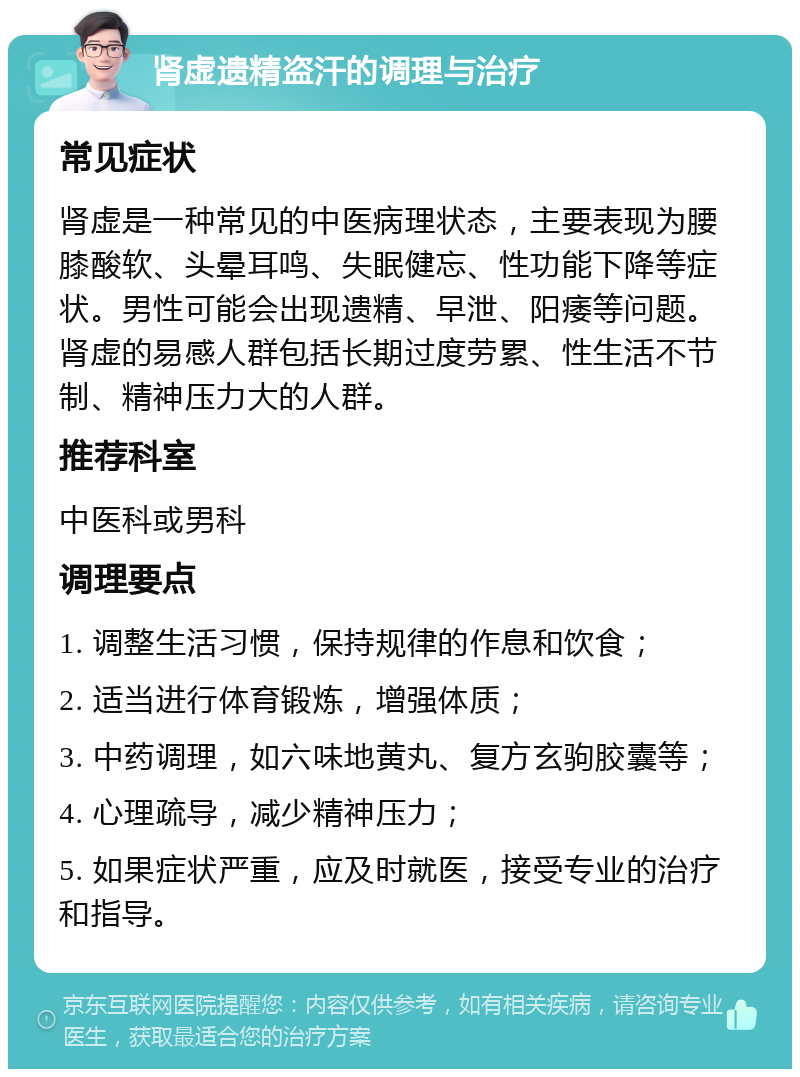 肾虚遗精盗汗的调理与治疗 常见症状 肾虚是一种常见的中医病理状态，主要表现为腰膝酸软、头晕耳鸣、失眠健忘、性功能下降等症状。男性可能会出现遗精、早泄、阳痿等问题。肾虚的易感人群包括长期过度劳累、性生活不节制、精神压力大的人群。 推荐科室 中医科或男科 调理要点 1. 调整生活习惯，保持规律的作息和饮食； 2. 适当进行体育锻炼，增强体质； 3. 中药调理，如六味地黄丸、复方玄驹胶囊等； 4. 心理疏导，减少精神压力； 5. 如果症状严重，应及时就医，接受专业的治疗和指导。