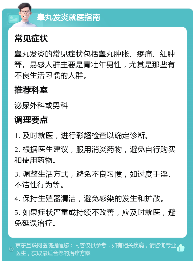 睾丸发炎就医指南 常见症状 睾丸发炎的常见症状包括睾丸肿胀、疼痛、红肿等。易感人群主要是青壮年男性，尤其是那些有不良生活习惯的人群。 推荐科室 泌尿外科或男科 调理要点 1. 及时就医，进行彩超检查以确定诊断。 2. 根据医生建议，服用消炎药物，避免自行购买和使用药物。 3. 调整生活方式，避免不良习惯，如过度手淫、不洁性行为等。 4. 保持生殖器清洁，避免感染的发生和扩散。 5. 如果症状严重或持续不改善，应及时就医，避免延误治疗。