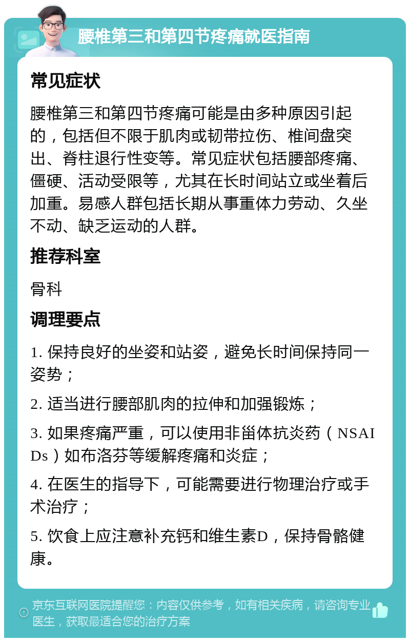 腰椎第三和第四节疼痛就医指南 常见症状 腰椎第三和第四节疼痛可能是由多种原因引起的，包括但不限于肌肉或韧带拉伤、椎间盘突出、脊柱退行性变等。常见症状包括腰部疼痛、僵硬、活动受限等，尤其在长时间站立或坐着后加重。易感人群包括长期从事重体力劳动、久坐不动、缺乏运动的人群。 推荐科室 骨科 调理要点 1. 保持良好的坐姿和站姿，避免长时间保持同一姿势； 2. 适当进行腰部肌肉的拉伸和加强锻炼； 3. 如果疼痛严重，可以使用非甾体抗炎药（NSAIDs）如布洛芬等缓解疼痛和炎症； 4. 在医生的指导下，可能需要进行物理治疗或手术治疗； 5. 饮食上应注意补充钙和维生素D，保持骨骼健康。