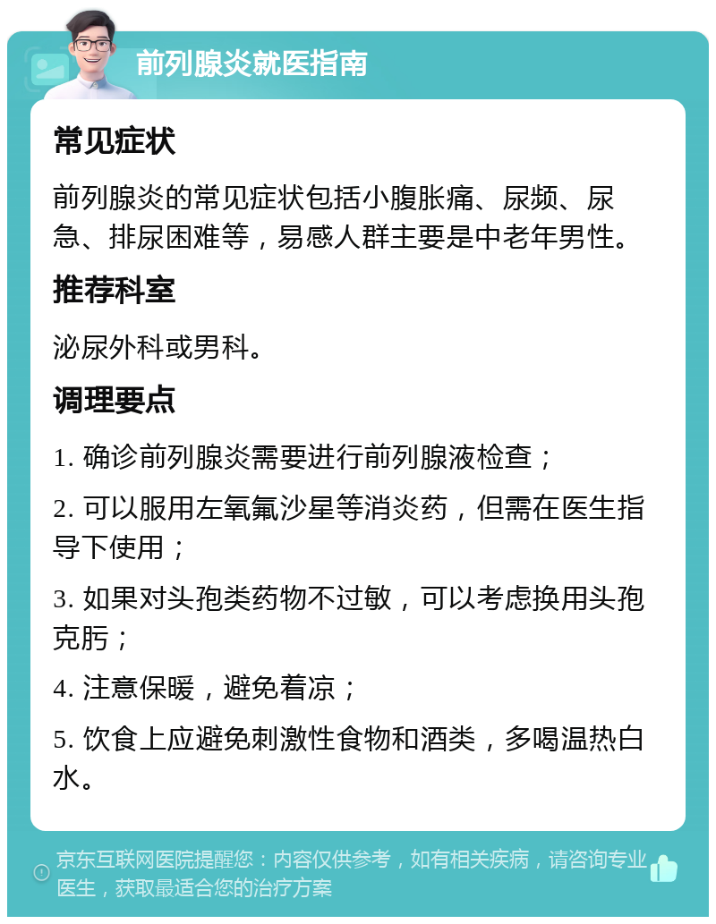 前列腺炎就医指南 常见症状 前列腺炎的常见症状包括小腹胀痛、尿频、尿急、排尿困难等，易感人群主要是中老年男性。 推荐科室 泌尿外科或男科。 调理要点 1. 确诊前列腺炎需要进行前列腺液检查； 2. 可以服用左氧氟沙星等消炎药，但需在医生指导下使用； 3. 如果对头孢类药物不过敏，可以考虑换用头孢克肟； 4. 注意保暖，避免着凉； 5. 饮食上应避免刺激性食物和酒类，多喝温热白水。