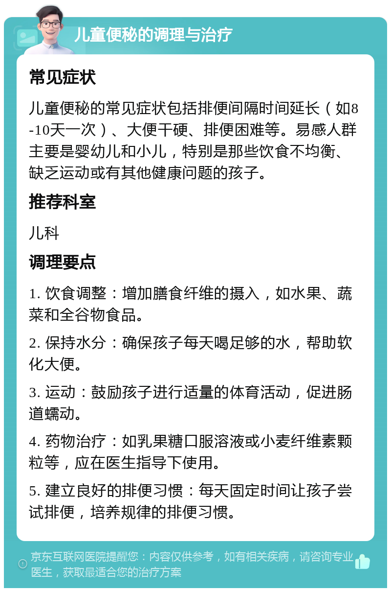 儿童便秘的调理与治疗 常见症状 儿童便秘的常见症状包括排便间隔时间延长（如8-10天一次）、大便干硬、排便困难等。易感人群主要是婴幼儿和小儿，特别是那些饮食不均衡、缺乏运动或有其他健康问题的孩子。 推荐科室 儿科 调理要点 1. 饮食调整：增加膳食纤维的摄入，如水果、蔬菜和全谷物食品。 2. 保持水分：确保孩子每天喝足够的水，帮助软化大便。 3. 运动：鼓励孩子进行适量的体育活动，促进肠道蠕动。 4. 药物治疗：如乳果糖口服溶液或小麦纤维素颗粒等，应在医生指导下使用。 5. 建立良好的排便习惯：每天固定时间让孩子尝试排便，培养规律的排便习惯。