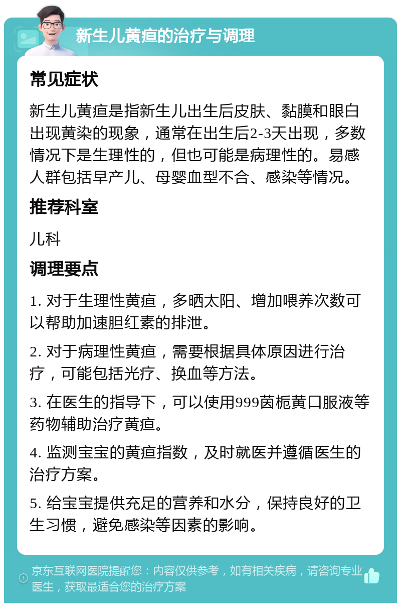 新生儿黄疸的治疗与调理 常见症状 新生儿黄疸是指新生儿出生后皮肤、黏膜和眼白出现黄染的现象，通常在出生后2-3天出现，多数情况下是生理性的，但也可能是病理性的。易感人群包括早产儿、母婴血型不合、感染等情况。 推荐科室 儿科 调理要点 1. 对于生理性黄疸，多晒太阳、增加喂养次数可以帮助加速胆红素的排泄。 2. 对于病理性黄疸，需要根据具体原因进行治疗，可能包括光疗、换血等方法。 3. 在医生的指导下，可以使用999茵栀黄口服液等药物辅助治疗黄疸。 4. 监测宝宝的黄疸指数，及时就医并遵循医生的治疗方案。 5. 给宝宝提供充足的营养和水分，保持良好的卫生习惯，避免感染等因素的影响。