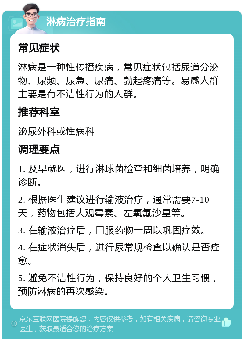 淋病治疗指南 常见症状 淋病是一种性传播疾病，常见症状包括尿道分泌物、尿频、尿急、尿痛、勃起疼痛等。易感人群主要是有不洁性行为的人群。 推荐科室 泌尿外科或性病科 调理要点 1. 及早就医，进行淋球菌检查和细菌培养，明确诊断。 2. 根据医生建议进行输液治疗，通常需要7-10天，药物包括大观霉素、左氧氟沙星等。 3. 在输液治疗后，口服药物一周以巩固疗效。 4. 在症状消失后，进行尿常规检查以确认是否痊愈。 5. 避免不洁性行为，保持良好的个人卫生习惯，预防淋病的再次感染。