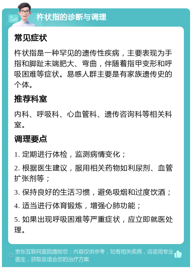 杵状指的诊断与调理 常见症状 杵状指是一种罕见的遗传性疾病，主要表现为手指和脚趾末端肥大、弯曲，伴随着指甲变形和呼吸困难等症状。易感人群主要是有家族遗传史的个体。 推荐科室 内科、呼吸科、心血管科、遗传咨询科等相关科室。 调理要点 1. 定期进行体检，监测病情变化； 2. 根据医生建议，服用相关药物如利尿剂、血管扩张剂等； 3. 保持良好的生活习惯，避免吸烟和过度饮酒； 4. 适当进行体育锻炼，增强心肺功能； 5. 如果出现呼吸困难等严重症状，应立即就医处理。