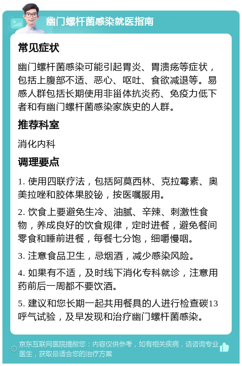 幽门螺杆菌感染就医指南 常见症状 幽门螺杆菌感染可能引起胃炎、胃溃疡等症状，包括上腹部不适、恶心、呕吐、食欲减退等。易感人群包括长期使用非甾体抗炎药、免疫力低下者和有幽门螺杆菌感染家族史的人群。 推荐科室 消化内科 调理要点 1. 使用四联疗法，包括阿莫西林、克拉霉素、奥美拉唑和胶体果胶铋，按医嘱服用。 2. 饮食上要避免生冷、油腻、辛辣、刺激性食物，养成良好的饮食规律，定时进餐，避免餐间零食和睡前进餐，每餐七分饱，细嚼慢咽。 3. 注意食品卫生，忌烟酒，减少感染风险。 4. 如果有不适，及时线下消化专科就诊，注意用药前后一周都不要饮酒。 5. 建议和您长期一起共用餐具的人进行检查碳13呼气试验，及早发现和治疗幽门螺杆菌感染。