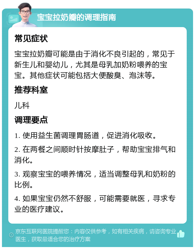 宝宝拉奶瓣的调理指南 常见症状 宝宝拉奶瓣可能是由于消化不良引起的，常见于新生儿和婴幼儿，尤其是母乳加奶粉喂养的宝宝。其他症状可能包括大便酸臭、泡沫等。 推荐科室 儿科 调理要点 1. 使用益生菌调理胃肠道，促进消化吸收。 2. 在两餐之间顺时针按摩肚子，帮助宝宝排气和消化。 3. 观察宝宝的喂养情况，适当调整母乳和奶粉的比例。 4. 如果宝宝仍然不舒服，可能需要就医，寻求专业的医疗建议。