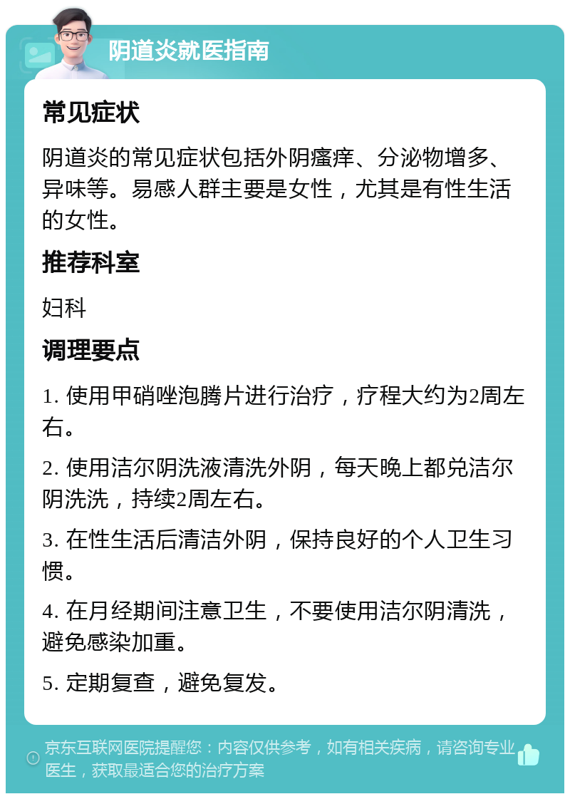 阴道炎就医指南 常见症状 阴道炎的常见症状包括外阴瘙痒、分泌物增多、异味等。易感人群主要是女性，尤其是有性生活的女性。 推荐科室 妇科 调理要点 1. 使用甲硝唑泡腾片进行治疗，疗程大约为2周左右。 2. 使用洁尔阴洗液清洗外阴，每天晚上都兑洁尔阴洗洗，持续2周左右。 3. 在性生活后清洁外阴，保持良好的个人卫生习惯。 4. 在月经期间注意卫生，不要使用洁尔阴清洗，避免感染加重。 5. 定期复查，避免复发。