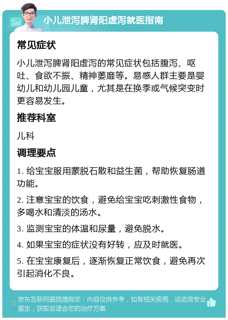 小儿泄泻脾肾阳虚泻就医指南 常见症状 小儿泄泻脾肾阳虚泻的常见症状包括腹泻、呕吐、食欲不振、精神萎靡等。易感人群主要是婴幼儿和幼儿园儿童，尤其是在换季或气候突变时更容易发生。 推荐科室 儿科 调理要点 1. 给宝宝服用蒙脱石散和益生菌，帮助恢复肠道功能。 2. 注意宝宝的饮食，避免给宝宝吃刺激性食物，多喝水和清淡的汤水。 3. 监测宝宝的体温和尿量，避免脱水。 4. 如果宝宝的症状没有好转，应及时就医。 5. 在宝宝康复后，逐渐恢复正常饮食，避免再次引起消化不良。