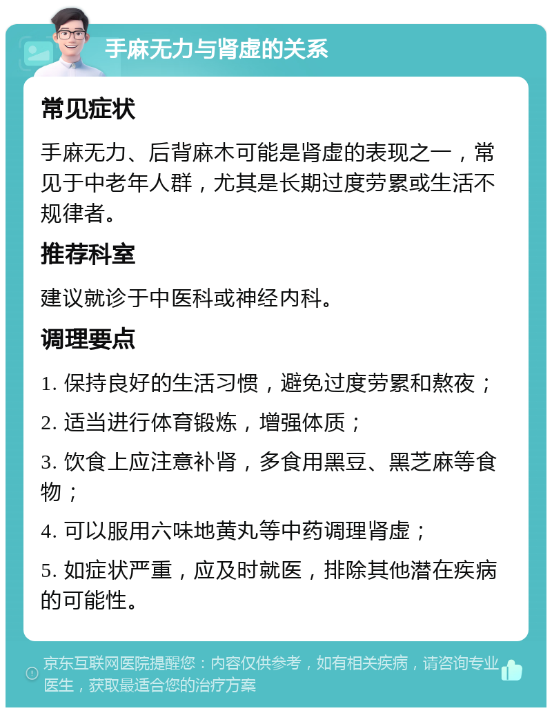 手麻无力与肾虚的关系 常见症状 手麻无力、后背麻木可能是肾虚的表现之一，常见于中老年人群，尤其是长期过度劳累或生活不规律者。 推荐科室 建议就诊于中医科或神经内科。 调理要点 1. 保持良好的生活习惯，避免过度劳累和熬夜； 2. 适当进行体育锻炼，增强体质； 3. 饮食上应注意补肾，多食用黑豆、黑芝麻等食物； 4. 可以服用六味地黄丸等中药调理肾虚； 5. 如症状严重，应及时就医，排除其他潜在疾病的可能性。