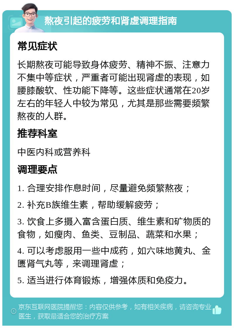 熬夜引起的疲劳和肾虚调理指南 常见症状 长期熬夜可能导致身体疲劳、精神不振、注意力不集中等症状，严重者可能出现肾虚的表现，如腰膝酸软、性功能下降等。这些症状通常在20岁左右的年轻人中较为常见，尤其是那些需要频繁熬夜的人群。 推荐科室 中医内科或营养科 调理要点 1. 合理安排作息时间，尽量避免频繁熬夜； 2. 补充B族维生素，帮助缓解疲劳； 3. 饮食上多摄入富含蛋白质、维生素和矿物质的食物，如瘦肉、鱼类、豆制品、蔬菜和水果； 4. 可以考虑服用一些中成药，如六味地黄丸、金匮肾气丸等，来调理肾虚； 5. 适当进行体育锻炼，增强体质和免疫力。