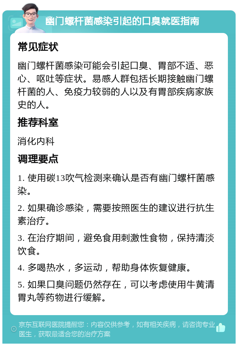 幽门螺杆菌感染引起的口臭就医指南 常见症状 幽门螺杆菌感染可能会引起口臭、胃部不适、恶心、呕吐等症状。易感人群包括长期接触幽门螺杆菌的人、免疫力较弱的人以及有胃部疾病家族史的人。 推荐科室 消化内科 调理要点 1. 使用碳13吹气检测来确认是否有幽门螺杆菌感染。 2. 如果确诊感染，需要按照医生的建议进行抗生素治疗。 3. 在治疗期间，避免食用刺激性食物，保持清淡饮食。 4. 多喝热水，多运动，帮助身体恢复健康。 5. 如果口臭问题仍然存在，可以考虑使用牛黄清胃丸等药物进行缓解。