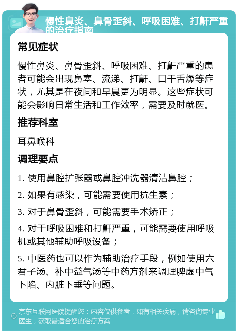 慢性鼻炎、鼻骨歪斜、呼吸困难、打鼾严重的治疗指南 常见症状 慢性鼻炎、鼻骨歪斜、呼吸困难、打鼾严重的患者可能会出现鼻塞、流涕、打鼾、口干舌燥等症状，尤其是在夜间和早晨更为明显。这些症状可能会影响日常生活和工作效率，需要及时就医。 推荐科室 耳鼻喉科 调理要点 1. 使用鼻腔扩张器或鼻腔冲洗器清洁鼻腔； 2. 如果有感染，可能需要使用抗生素； 3. 对于鼻骨歪斜，可能需要手术矫正； 4. 对于呼吸困难和打鼾严重，可能需要使用呼吸机或其他辅助呼吸设备； 5. 中医药也可以作为辅助治疗手段，例如使用六君子汤、补中益气汤等中药方剂来调理脾虚中气下陷、内脏下垂等问题。