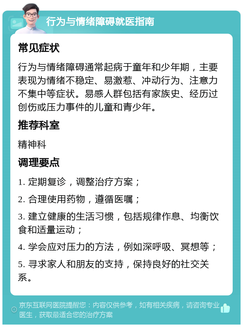 行为与情绪障碍就医指南 常见症状 行为与情绪障碍通常起病于童年和少年期，主要表现为情绪不稳定、易激惹、冲动行为、注意力不集中等症状。易感人群包括有家族史、经历过创伤或压力事件的儿童和青少年。 推荐科室 精神科 调理要点 1. 定期复诊，调整治疗方案； 2. 合理使用药物，遵循医嘱； 3. 建立健康的生活习惯，包括规律作息、均衡饮食和适量运动； 4. 学会应对压力的方法，例如深呼吸、冥想等； 5. 寻求家人和朋友的支持，保持良好的社交关系。