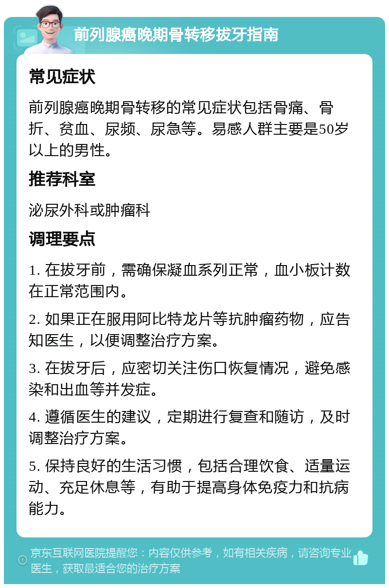 前列腺癌晚期骨转移拔牙指南 常见症状 前列腺癌晚期骨转移的常见症状包括骨痛、骨折、贫血、尿频、尿急等。易感人群主要是50岁以上的男性。 推荐科室 泌尿外科或肿瘤科 调理要点 1. 在拔牙前，需确保凝血系列正常，血小板计数在正常范围内。 2. 如果正在服用阿比特龙片等抗肿瘤药物，应告知医生，以便调整治疗方案。 3. 在拔牙后，应密切关注伤口恢复情况，避免感染和出血等并发症。 4. 遵循医生的建议，定期进行复查和随访，及时调整治疗方案。 5. 保持良好的生活习惯，包括合理饮食、适量运动、充足休息等，有助于提高身体免疫力和抗病能力。