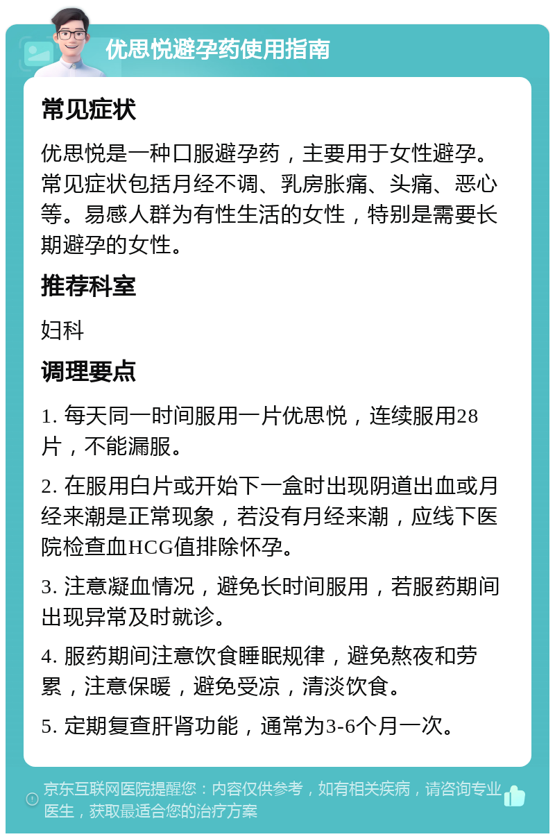 优思悦避孕药使用指南 常见症状 优思悦是一种口服避孕药，主要用于女性避孕。常见症状包括月经不调、乳房胀痛、头痛、恶心等。易感人群为有性生活的女性，特别是需要长期避孕的女性。 推荐科室 妇科 调理要点 1. 每天同一时间服用一片优思悦，连续服用28片，不能漏服。 2. 在服用白片或开始下一盒时出现阴道出血或月经来潮是正常现象，若没有月经来潮，应线下医院检查血HCG值排除怀孕。 3. 注意凝血情况，避免长时间服用，若服药期间出现异常及时就诊。 4. 服药期间注意饮食睡眠规律，避免熬夜和劳累，注意保暖，避免受凉，清淡饮食。 5. 定期复查肝肾功能，通常为3-6个月一次。