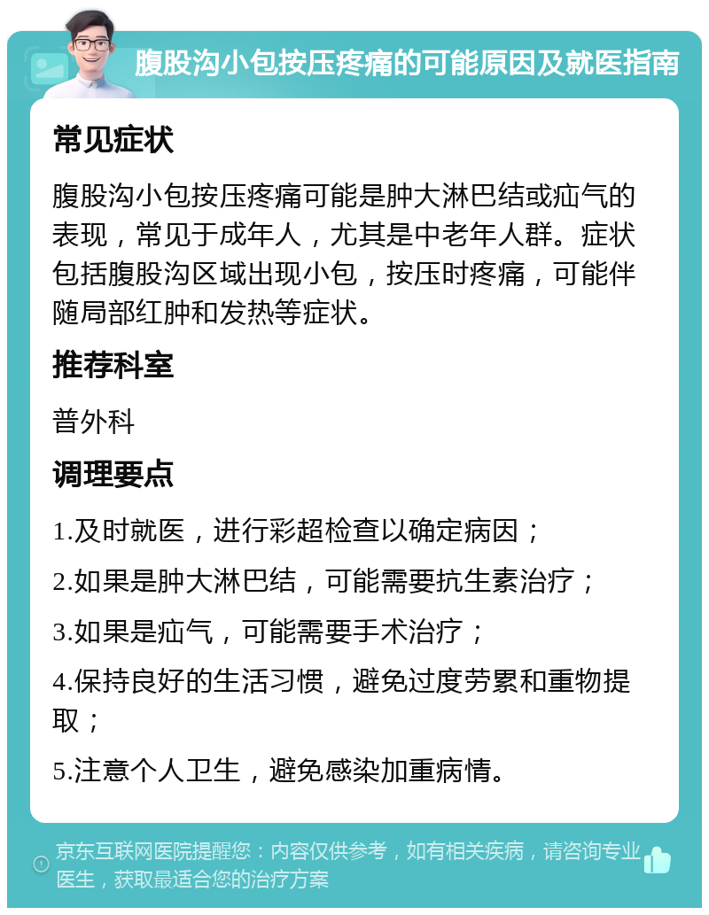 腹股沟小包按压疼痛的可能原因及就医指南 常见症状 腹股沟小包按压疼痛可能是肿大淋巴结或疝气的表现，常见于成年人，尤其是中老年人群。症状包括腹股沟区域出现小包，按压时疼痛，可能伴随局部红肿和发热等症状。 推荐科室 普外科 调理要点 1.及时就医，进行彩超检查以确定病因； 2.如果是肿大淋巴结，可能需要抗生素治疗； 3.如果是疝气，可能需要手术治疗； 4.保持良好的生活习惯，避免过度劳累和重物提取； 5.注意个人卫生，避免感染加重病情。