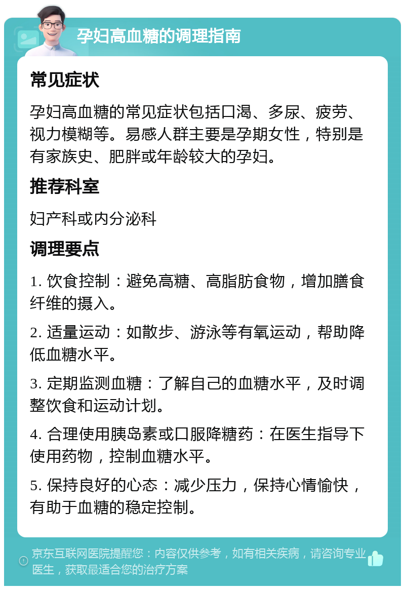 孕妇高血糖的调理指南 常见症状 孕妇高血糖的常见症状包括口渴、多尿、疲劳、视力模糊等。易感人群主要是孕期女性，特别是有家族史、肥胖或年龄较大的孕妇。 推荐科室 妇产科或内分泌科 调理要点 1. 饮食控制：避免高糖、高脂肪食物，增加膳食纤维的摄入。 2. 适量运动：如散步、游泳等有氧运动，帮助降低血糖水平。 3. 定期监测血糖：了解自己的血糖水平，及时调整饮食和运动计划。 4. 合理使用胰岛素或口服降糖药：在医生指导下使用药物，控制血糖水平。 5. 保持良好的心态：减少压力，保持心情愉快，有助于血糖的稳定控制。