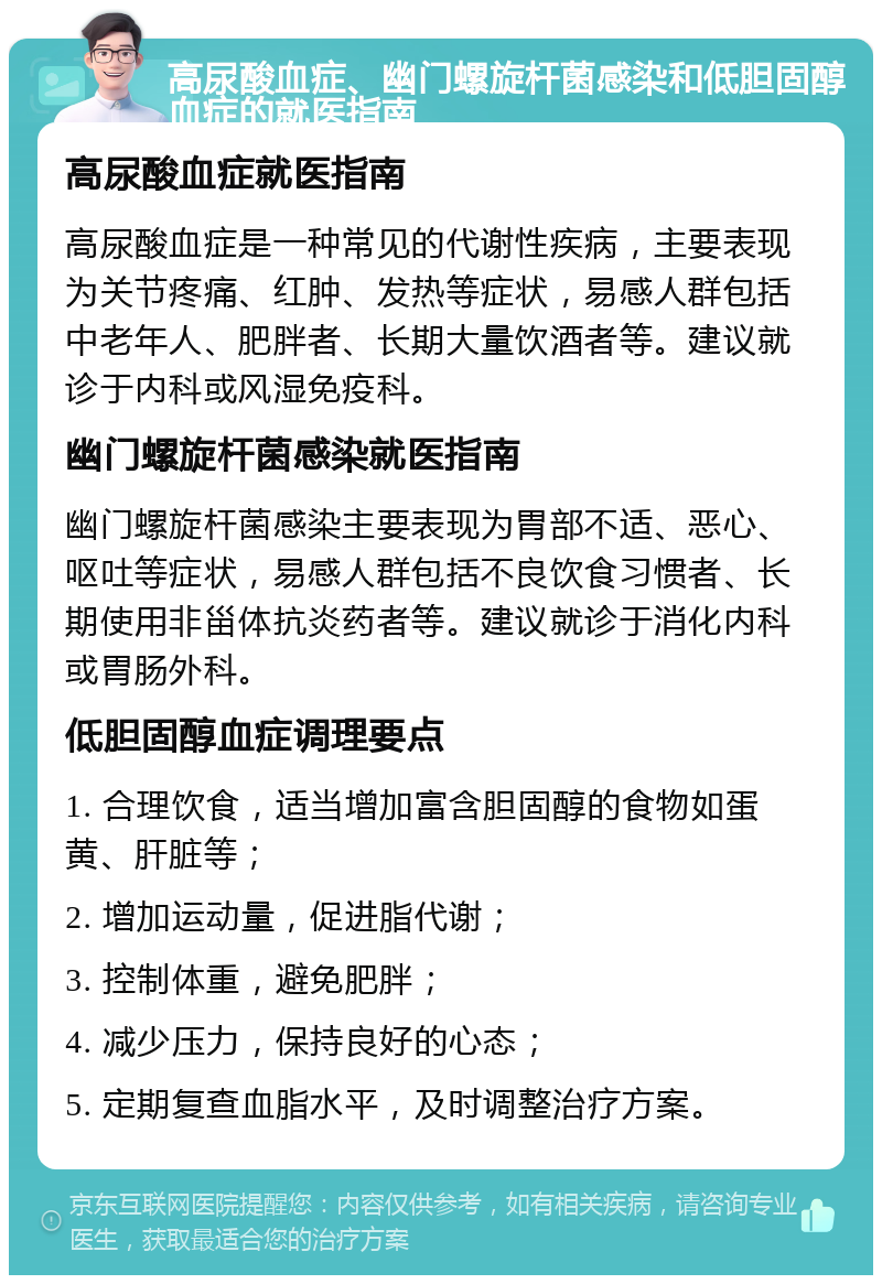 高尿酸血症、幽门螺旋杆菌感染和低胆固醇血症的就医指南 高尿酸血症就医指南 高尿酸血症是一种常见的代谢性疾病，主要表现为关节疼痛、红肿、发热等症状，易感人群包括中老年人、肥胖者、长期大量饮酒者等。建议就诊于内科或风湿免疫科。 幽门螺旋杆菌感染就医指南 幽门螺旋杆菌感染主要表现为胃部不适、恶心、呕吐等症状，易感人群包括不良饮食习惯者、长期使用非甾体抗炎药者等。建议就诊于消化内科或胃肠外科。 低胆固醇血症调理要点 1. 合理饮食，适当增加富含胆固醇的食物如蛋黄、肝脏等； 2. 增加运动量，促进脂代谢； 3. 控制体重，避免肥胖； 4. 减少压力，保持良好的心态； 5. 定期复查血脂水平，及时调整治疗方案。