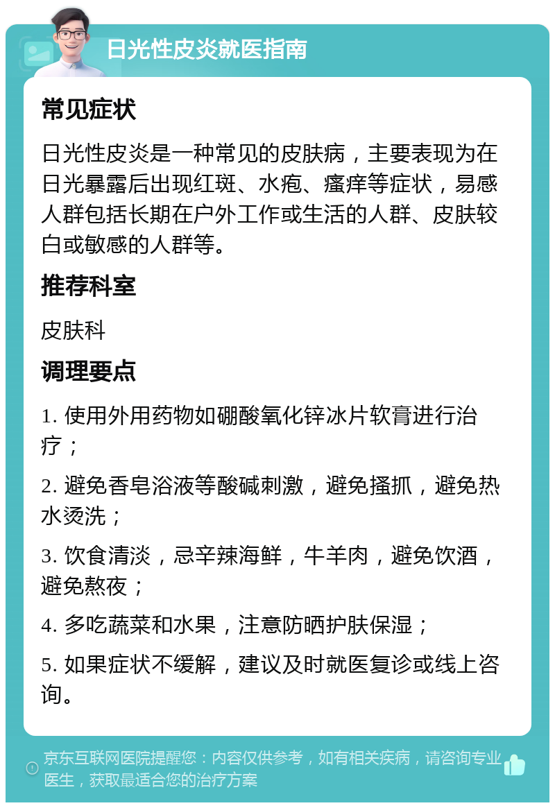 日光性皮炎就医指南 常见症状 日光性皮炎是一种常见的皮肤病，主要表现为在日光暴露后出现红斑、水疱、瘙痒等症状，易感人群包括长期在户外工作或生活的人群、皮肤较白或敏感的人群等。 推荐科室 皮肤科 调理要点 1. 使用外用药物如硼酸氧化锌冰片软膏进行治疗； 2. 避免香皂浴液等酸碱刺激，避免搔抓，避免热水烫洗； 3. 饮食清淡，忌辛辣海鲜，牛羊肉，避免饮酒，避免熬夜； 4. 多吃蔬菜和水果，注意防晒护肤保湿； 5. 如果症状不缓解，建议及时就医复诊或线上咨询。