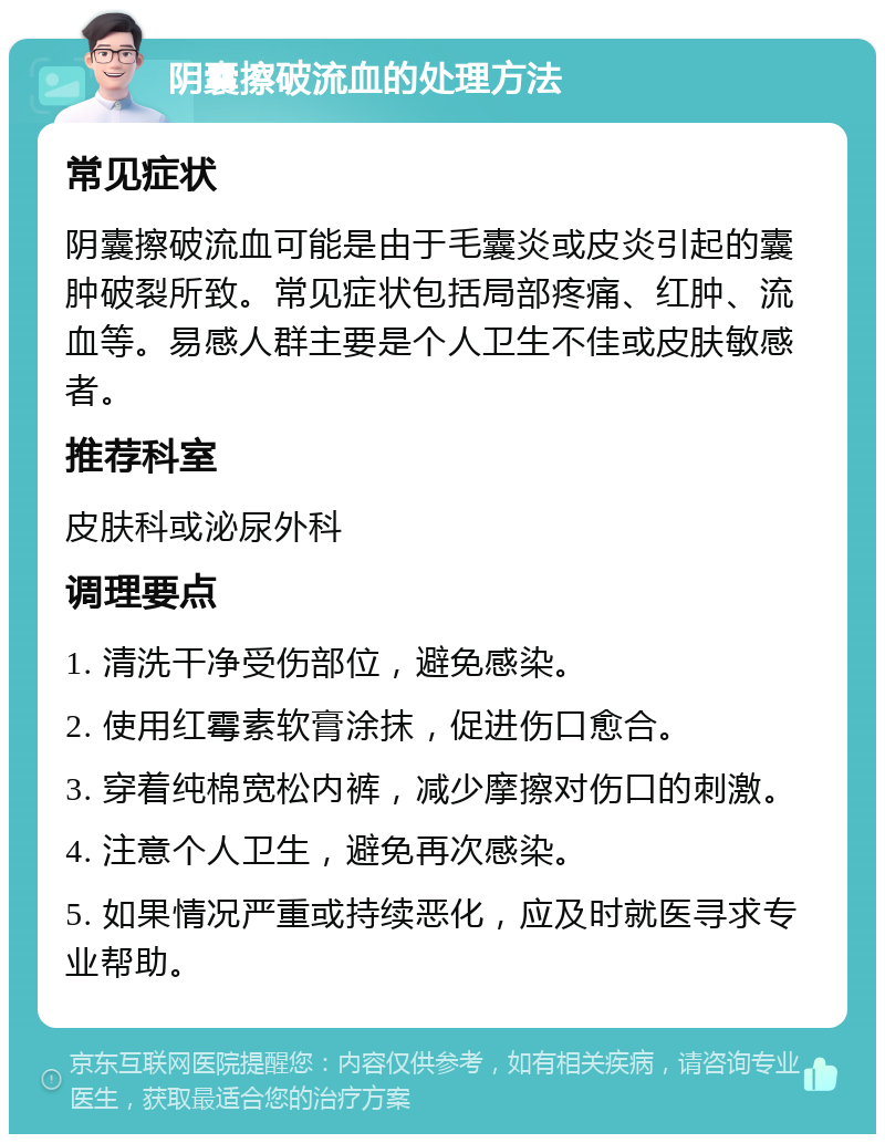 阴囊擦破流血的处理方法 常见症状 阴囊擦破流血可能是由于毛囊炎或皮炎引起的囊肿破裂所致。常见症状包括局部疼痛、红肿、流血等。易感人群主要是个人卫生不佳或皮肤敏感者。 推荐科室 皮肤科或泌尿外科 调理要点 1. 清洗干净受伤部位，避免感染。 2. 使用红霉素软膏涂抹，促进伤口愈合。 3. 穿着纯棉宽松内裤，减少摩擦对伤口的刺激。 4. 注意个人卫生，避免再次感染。 5. 如果情况严重或持续恶化，应及时就医寻求专业帮助。