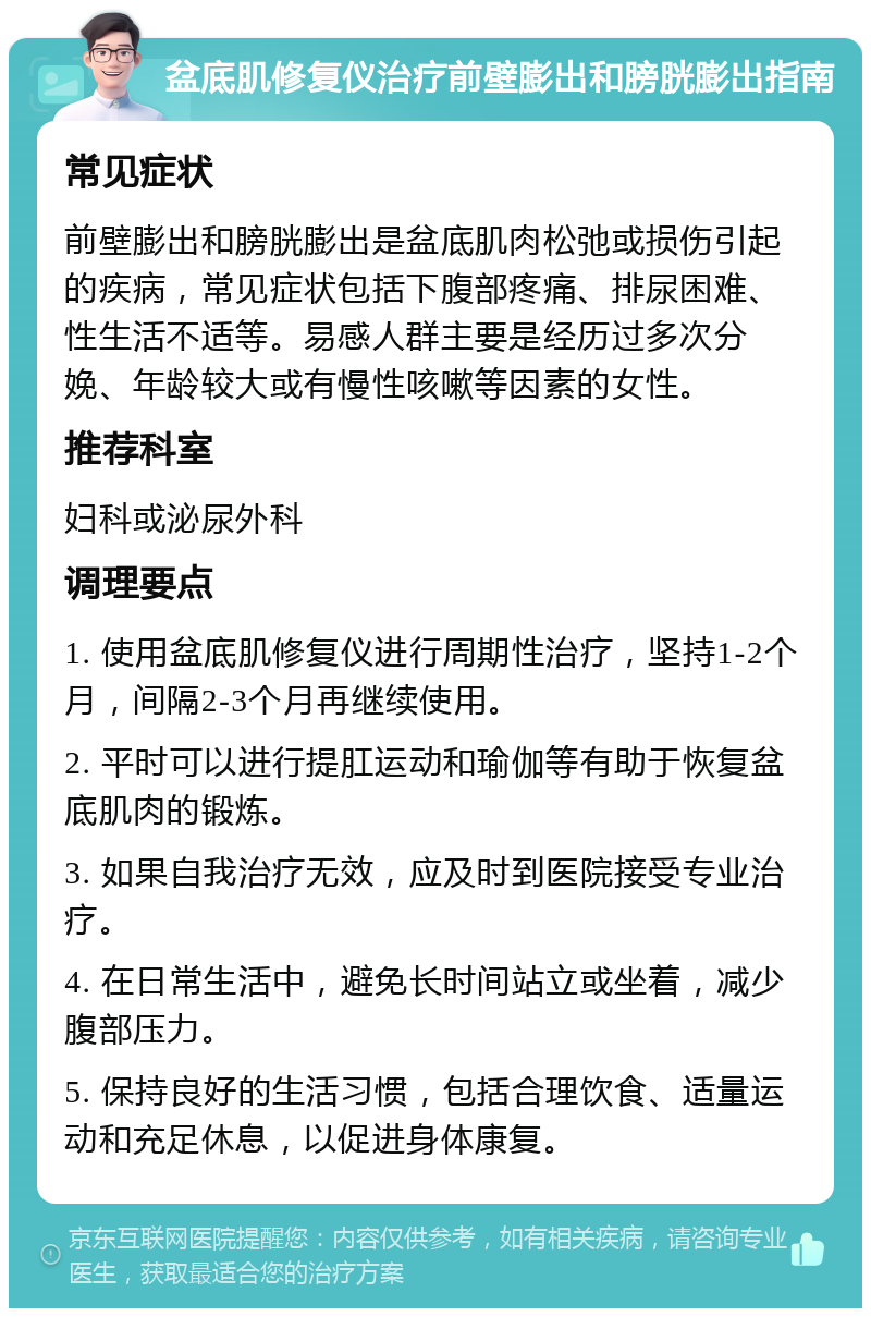 盆底肌修复仪治疗前壁膨出和膀胱膨出指南 常见症状 前壁膨出和膀胱膨出是盆底肌肉松弛或损伤引起的疾病，常见症状包括下腹部疼痛、排尿困难、性生活不适等。易感人群主要是经历过多次分娩、年龄较大或有慢性咳嗽等因素的女性。 推荐科室 妇科或泌尿外科 调理要点 1. 使用盆底肌修复仪进行周期性治疗，坚持1-2个月，间隔2-3个月再继续使用。 2. 平时可以进行提肛运动和瑜伽等有助于恢复盆底肌肉的锻炼。 3. 如果自我治疗无效，应及时到医院接受专业治疗。 4. 在日常生活中，避免长时间站立或坐着，减少腹部压力。 5. 保持良好的生活习惯，包括合理饮食、适量运动和充足休息，以促进身体康复。