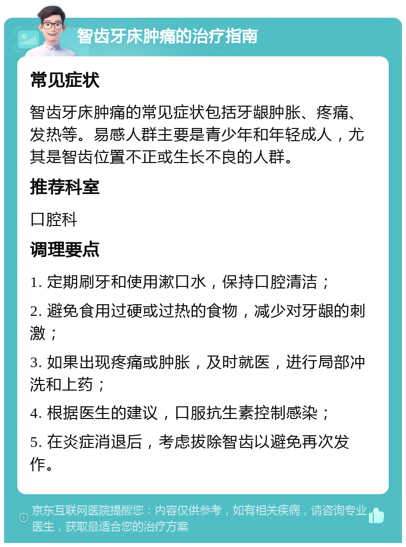 智齿牙床肿痛的治疗指南 常见症状 智齿牙床肿痛的常见症状包括牙龈肿胀、疼痛、发热等。易感人群主要是青少年和年轻成人，尤其是智齿位置不正或生长不良的人群。 推荐科室 口腔科 调理要点 1. 定期刷牙和使用漱口水，保持口腔清洁； 2. 避免食用过硬或过热的食物，减少对牙龈的刺激； 3. 如果出现疼痛或肿胀，及时就医，进行局部冲洗和上药； 4. 根据医生的建议，口服抗生素控制感染； 5. 在炎症消退后，考虑拔除智齿以避免再次发作。