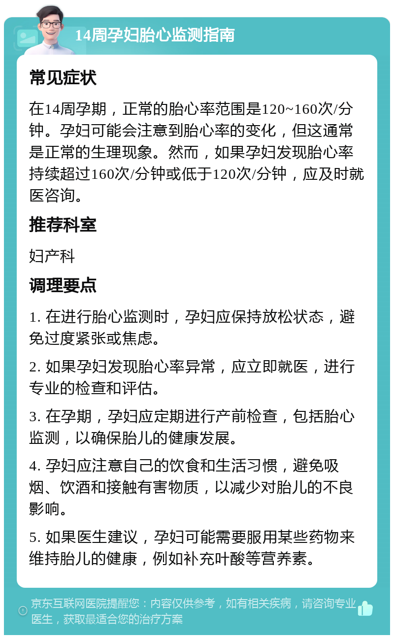 14周孕妇胎心监测指南 常见症状 在14周孕期，正常的胎心率范围是120~160次/分钟。孕妇可能会注意到胎心率的变化，但这通常是正常的生理现象。然而，如果孕妇发现胎心率持续超过160次/分钟或低于120次/分钟，应及时就医咨询。 推荐科室 妇产科 调理要点 1. 在进行胎心监测时，孕妇应保持放松状态，避免过度紧张或焦虑。 2. 如果孕妇发现胎心率异常，应立即就医，进行专业的检查和评估。 3. 在孕期，孕妇应定期进行产前检查，包括胎心监测，以确保胎儿的健康发展。 4. 孕妇应注意自己的饮食和生活习惯，避免吸烟、饮酒和接触有害物质，以减少对胎儿的不良影响。 5. 如果医生建议，孕妇可能需要服用某些药物来维持胎儿的健康，例如补充叶酸等营养素。