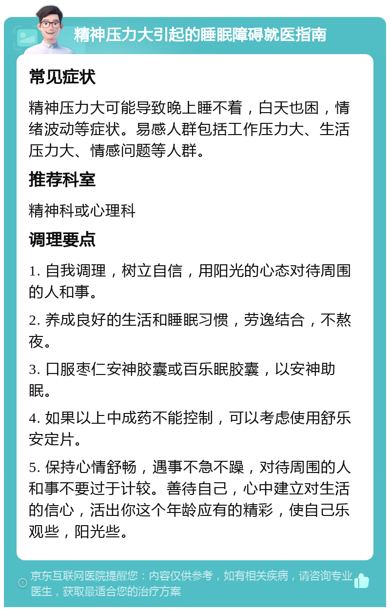 精神压力大引起的睡眠障碍就医指南 常见症状 精神压力大可能导致晚上睡不着，白天也困，情绪波动等症状。易感人群包括工作压力大、生活压力大、情感问题等人群。 推荐科室 精神科或心理科 调理要点 1. 自我调理，树立自信，用阳光的心态对待周围的人和事。 2. 养成良好的生活和睡眠习惯，劳逸结合，不熬夜。 3. 口服枣仁安神胶囊或百乐眠胶囊，以安神助眠。 4. 如果以上中成药不能控制，可以考虑使用舒乐安定片。 5. 保持心情舒畅，遇事不急不躁，对待周围的人和事不要过于计较。善待自己，心中建立对生活的信心，活出你这个年龄应有的精彩，使自己乐观些，阳光些。