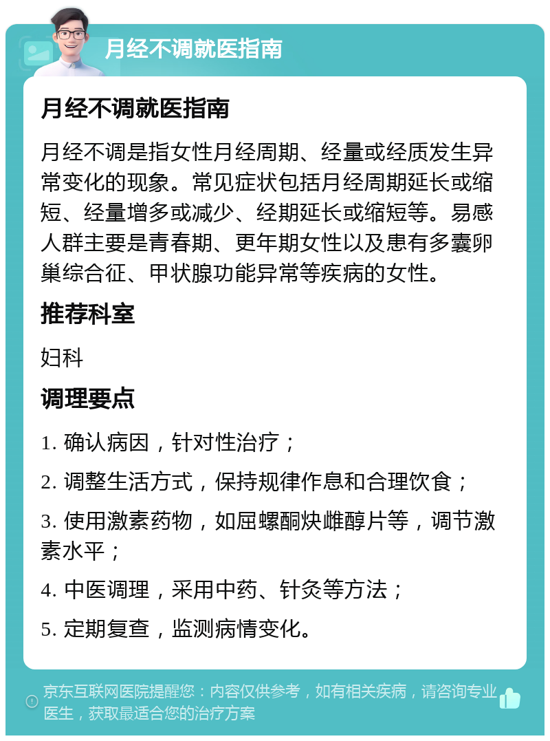 月经不调就医指南 月经不调就医指南 月经不调是指女性月经周期、经量或经质发生异常变化的现象。常见症状包括月经周期延长或缩短、经量增多或减少、经期延长或缩短等。易感人群主要是青春期、更年期女性以及患有多囊卵巢综合征、甲状腺功能异常等疾病的女性。 推荐科室 妇科 调理要点 1. 确认病因，针对性治疗； 2. 调整生活方式，保持规律作息和合理饮食； 3. 使用激素药物，如屈螺酮炔雌醇片等，调节激素水平； 4. 中医调理，采用中药、针灸等方法； 5. 定期复查，监测病情变化。