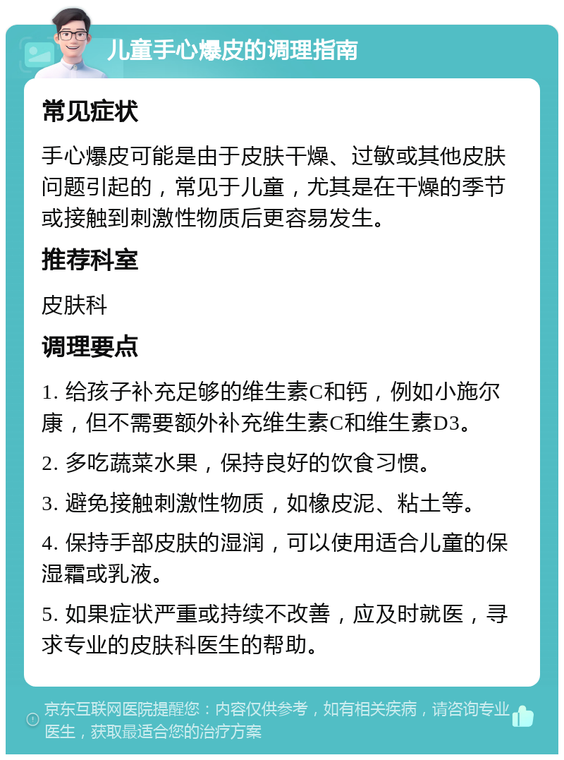 儿童手心爆皮的调理指南 常见症状 手心爆皮可能是由于皮肤干燥、过敏或其他皮肤问题引起的，常见于儿童，尤其是在干燥的季节或接触到刺激性物质后更容易发生。 推荐科室 皮肤科 调理要点 1. 给孩子补充足够的维生素C和钙，例如小施尔康，但不需要额外补充维生素C和维生素D3。 2. 多吃蔬菜水果，保持良好的饮食习惯。 3. 避免接触刺激性物质，如橡皮泥、粘土等。 4. 保持手部皮肤的湿润，可以使用适合儿童的保湿霜或乳液。 5. 如果症状严重或持续不改善，应及时就医，寻求专业的皮肤科医生的帮助。