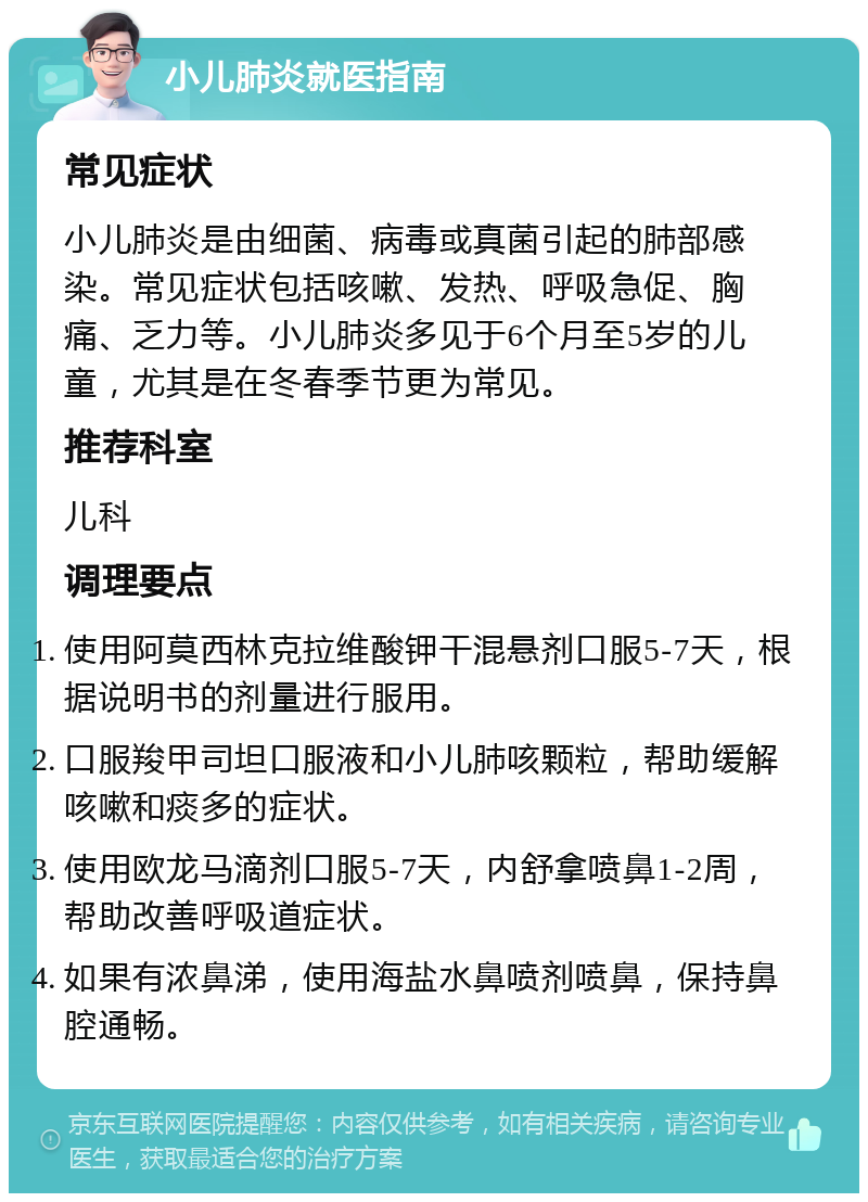 小儿肺炎就医指南 常见症状 小儿肺炎是由细菌、病毒或真菌引起的肺部感染。常见症状包括咳嗽、发热、呼吸急促、胸痛、乏力等。小儿肺炎多见于6个月至5岁的儿童，尤其是在冬春季节更为常见。 推荐科室 儿科 调理要点 使用阿莫西林克拉维酸钾干混悬剂口服5-7天，根据说明书的剂量进行服用。 口服羧甲司坦口服液和小儿肺咳颗粒，帮助缓解咳嗽和痰多的症状。 使用欧龙马滴剂口服5-7天，内舒拿喷鼻1-2周，帮助改善呼吸道症状。 如果有浓鼻涕，使用海盐水鼻喷剂喷鼻，保持鼻腔通畅。