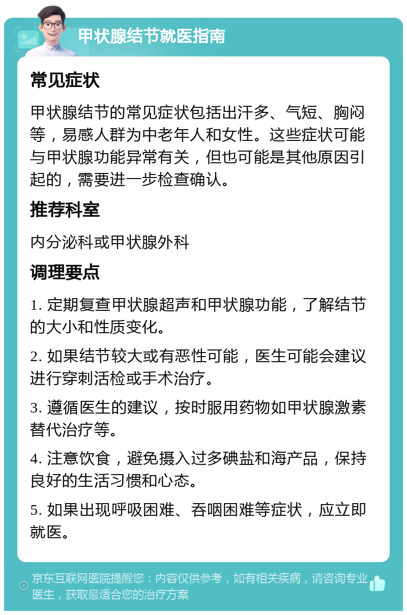 甲状腺结节就医指南 常见症状 甲状腺结节的常见症状包括出汗多、气短、胸闷等，易感人群为中老年人和女性。这些症状可能与甲状腺功能异常有关，但也可能是其他原因引起的，需要进一步检查确认。 推荐科室 内分泌科或甲状腺外科 调理要点 1. 定期复查甲状腺超声和甲状腺功能，了解结节的大小和性质变化。 2. 如果结节较大或有恶性可能，医生可能会建议进行穿刺活检或手术治疗。 3. 遵循医生的建议，按时服用药物如甲状腺激素替代治疗等。 4. 注意饮食，避免摄入过多碘盐和海产品，保持良好的生活习惯和心态。 5. 如果出现呼吸困难、吞咽困难等症状，应立即就医。