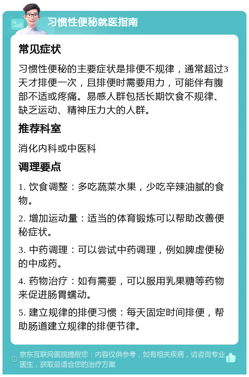 习惯性便秘就医指南 常见症状 习惯性便秘的主要症状是排便不规律，通常超过3天才排便一次，且排便时需要用力，可能伴有腹部不适或疼痛。易感人群包括长期饮食不规律、缺乏运动、精神压力大的人群。 推荐科室 消化内科或中医科 调理要点 1. 饮食调整：多吃蔬菜水果，少吃辛辣油腻的食物。 2. 增加运动量：适当的体育锻炼可以帮助改善便秘症状。 3. 中药调理：可以尝试中药调理，例如脾虚便秘的中成药。 4. 药物治疗：如有需要，可以服用乳果糖等药物来促进肠胃蠕动。 5. 建立规律的排便习惯：每天固定时间排便，帮助肠道建立规律的排便节律。