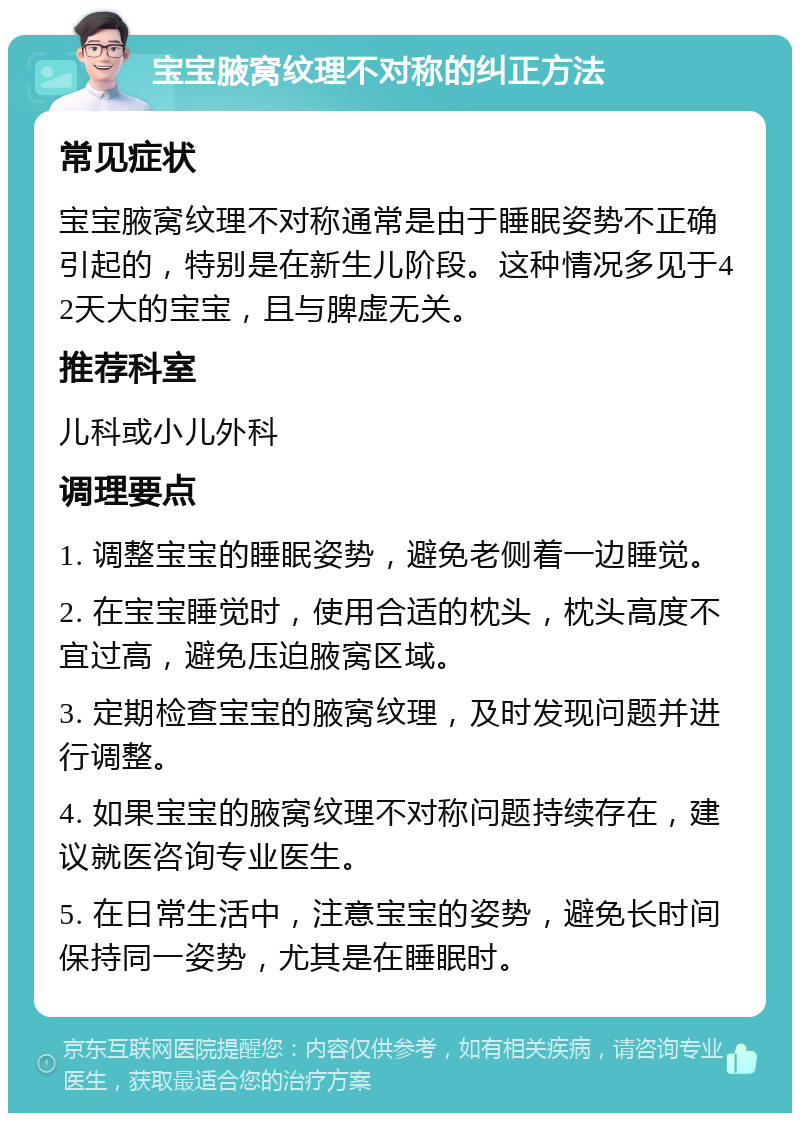 宝宝腋窝纹理不对称的纠正方法 常见症状 宝宝腋窝纹理不对称通常是由于睡眠姿势不正确引起的，特别是在新生儿阶段。这种情况多见于42天大的宝宝，且与脾虚无关。 推荐科室 儿科或小儿外科 调理要点 1. 调整宝宝的睡眠姿势，避免老侧着一边睡觉。 2. 在宝宝睡觉时，使用合适的枕头，枕头高度不宜过高，避免压迫腋窝区域。 3. 定期检查宝宝的腋窝纹理，及时发现问题并进行调整。 4. 如果宝宝的腋窝纹理不对称问题持续存在，建议就医咨询专业医生。 5. 在日常生活中，注意宝宝的姿势，避免长时间保持同一姿势，尤其是在睡眠时。