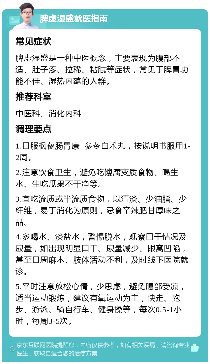 脾虚湿盛就医指南 常见症状 脾虚湿盛是一种中医概念，主要表现为腹部不适、肚子疼、拉稀、粘腻等症状，常见于脾胃功能不佳、湿热内蕴的人群。 推荐科室 中医科、消化内科 调理要点 1.口服枫蓼肠胃康+参苓白术丸，按说明书服用1-2周。 2.注意饮食卫生，避免吃馊腐变质食物、喝生水、生吃瓜果不干净等。 3.宜吃流质或半流质食物，以清淡、少油脂、少纤维，易于消化为原则，忌食辛辣肥甘厚味之品。 4.多喝水、淡盐水，警惕脱水，观察口干情况及尿量，如出现明显口干、尿量减少、眼窝凹陷，甚至口周麻木、肢体活动不利，及时线下医院就诊。 5.平时注意放松心情，少思虑，避免腹部受凉，适当运动锻炼，建议有氧运动为主，快走、跑步、游泳、骑自行车、健身操等，每次0.5-1小时，每周3-5次。