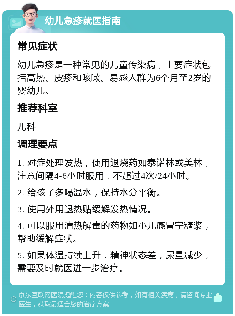 幼儿急疹就医指南 常见症状 幼儿急疹是一种常见的儿童传染病，主要症状包括高热、皮疹和咳嗽。易感人群为6个月至2岁的婴幼儿。 推荐科室 儿科 调理要点 1. 对症处理发热，使用退烧药如泰诺林或美林，注意间隔4-6小时服用，不超过4次/24小时。 2. 给孩子多喝温水，保持水分平衡。 3. 使用外用退热贴缓解发热情况。 4. 可以服用清热解毒的药物如小儿感冒宁糖浆，帮助缓解症状。 5. 如果体温持续上升，精神状态差，尿量减少，需要及时就医进一步治疗。