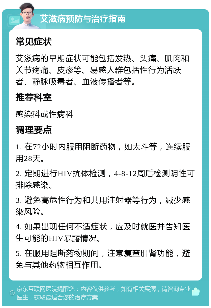 艾滋病预防与治疗指南 常见症状 艾滋病的早期症状可能包括发热、头痛、肌肉和关节疼痛、皮疹等。易感人群包括性行为活跃者、静脉吸毒者、血液传播者等。 推荐科室 感染科或性病科 调理要点 1. 在72小时内服用阻断药物，如太斗等，连续服用28天。 2. 定期进行HIV抗体检测，4-8-12周后检测阴性可排除感染。 3. 避免高危性行为和共用注射器等行为，减少感染风险。 4. 如果出现任何不适症状，应及时就医并告知医生可能的HIV暴露情况。 5. 在服用阻断药物期间，注意复查肝肾功能，避免与其他药物相互作用。