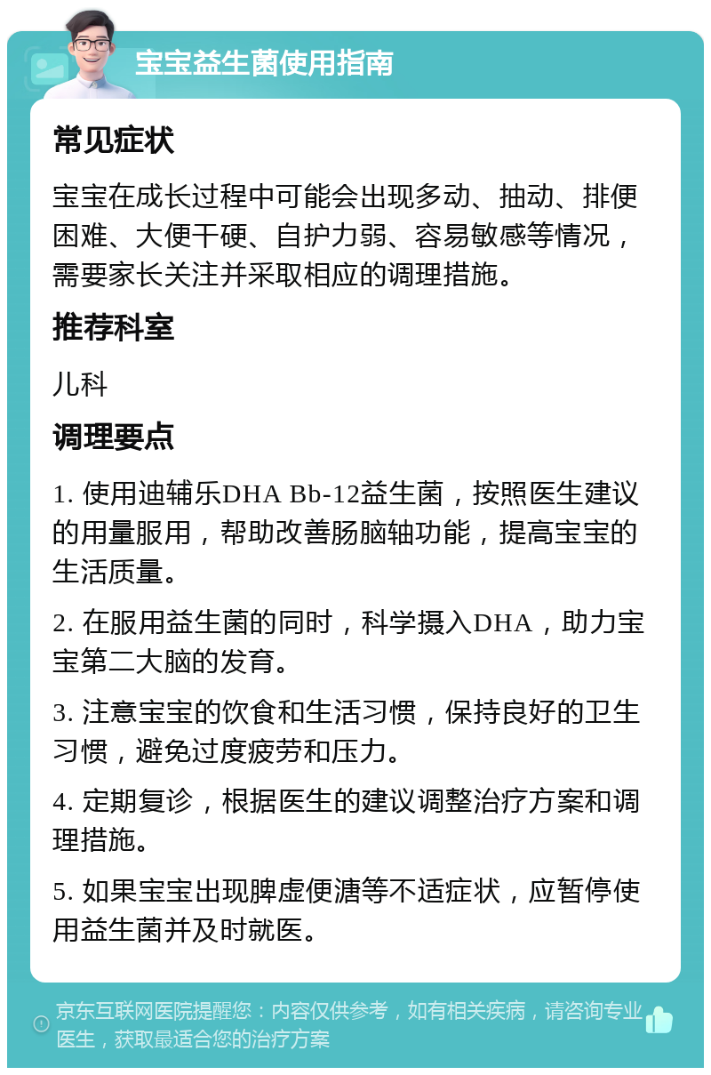 宝宝益生菌使用指南 常见症状 宝宝在成长过程中可能会出现多动、抽动、排便困难、大便干硬、自护力弱、容易敏感等情况，需要家长关注并采取相应的调理措施。 推荐科室 儿科 调理要点 1. 使用迪辅乐DHA Bb-12益生菌，按照医生建议的用量服用，帮助改善肠脑轴功能，提高宝宝的生活质量。 2. 在服用益生菌的同时，科学摄入DHA，助力宝宝第二大脑的发育。 3. 注意宝宝的饮食和生活习惯，保持良好的卫生习惯，避免过度疲劳和压力。 4. 定期复诊，根据医生的建议调整治疗方案和调理措施。 5. 如果宝宝出现脾虚便溏等不适症状，应暂停使用益生菌并及时就医。