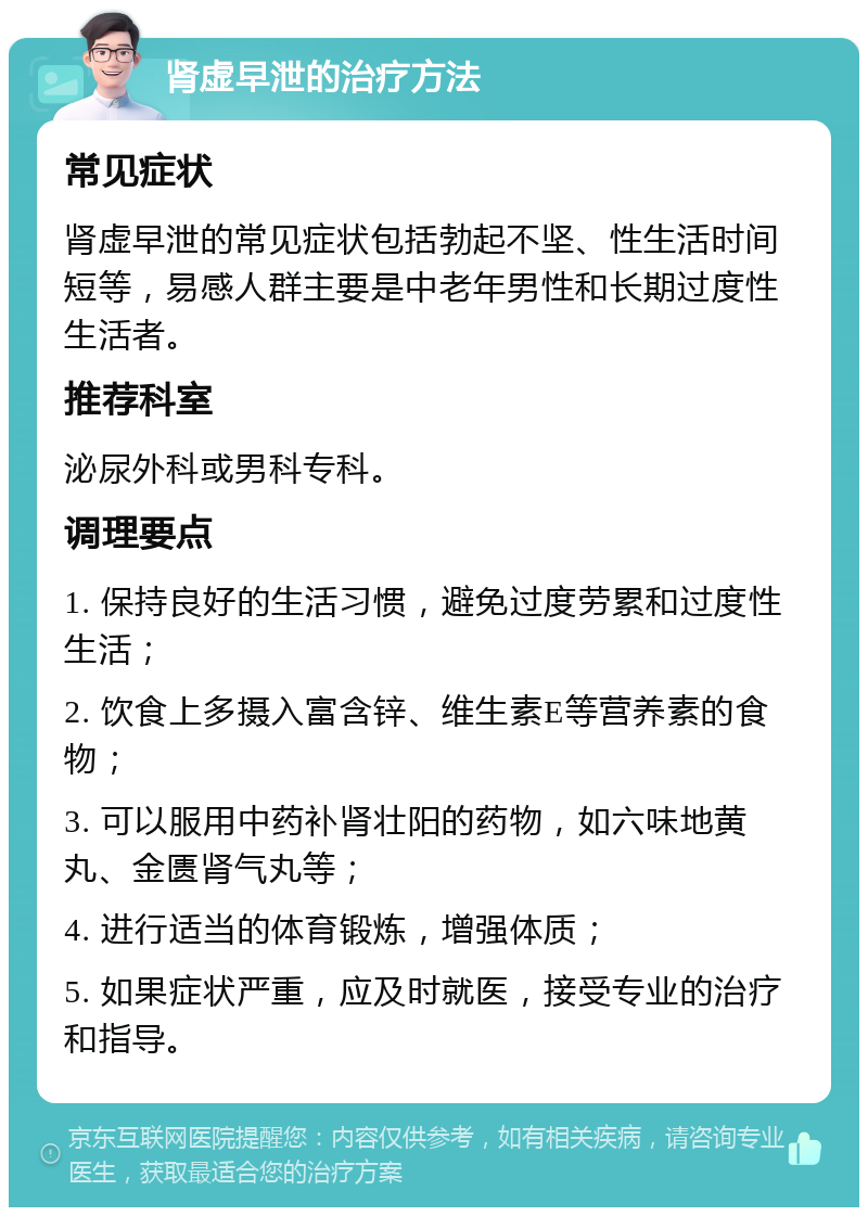 肾虚早泄的治疗方法 常见症状 肾虚早泄的常见症状包括勃起不坚、性生活时间短等，易感人群主要是中老年男性和长期过度性生活者。 推荐科室 泌尿外科或男科专科。 调理要点 1. 保持良好的生活习惯，避免过度劳累和过度性生活； 2. 饮食上多摄入富含锌、维生素E等营养素的食物； 3. 可以服用中药补肾壮阳的药物，如六味地黄丸、金匮肾气丸等； 4. 进行适当的体育锻炼，增强体质； 5. 如果症状严重，应及时就医，接受专业的治疗和指导。