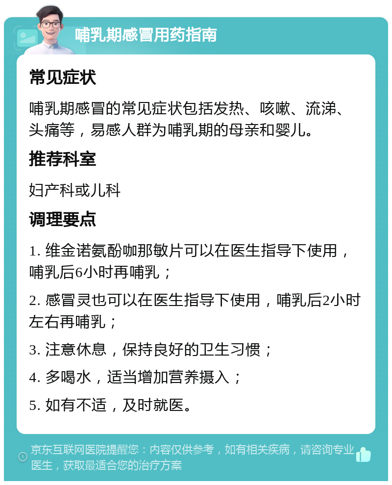 哺乳期感冒用药指南 常见症状 哺乳期感冒的常见症状包括发热、咳嗽、流涕、头痛等，易感人群为哺乳期的母亲和婴儿。 推荐科室 妇产科或儿科 调理要点 1. 维金诺氨酚咖那敏片可以在医生指导下使用，哺乳后6小时再哺乳； 2. 感冒灵也可以在医生指导下使用，哺乳后2小时左右再哺乳； 3. 注意休息，保持良好的卫生习惯； 4. 多喝水，适当增加营养摄入； 5. 如有不适，及时就医。