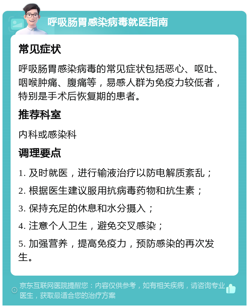 呼吸肠胃感染病毒就医指南 常见症状 呼吸肠胃感染病毒的常见症状包括恶心、呕吐、咽喉肿痛、腹痛等，易感人群为免疫力较低者，特别是手术后恢复期的患者。 推荐科室 内科或感染科 调理要点 1. 及时就医，进行输液治疗以防电解质紊乱； 2. 根据医生建议服用抗病毒药物和抗生素； 3. 保持充足的休息和水分摄入； 4. 注意个人卫生，避免交叉感染； 5. 加强营养，提高免疫力，预防感染的再次发生。