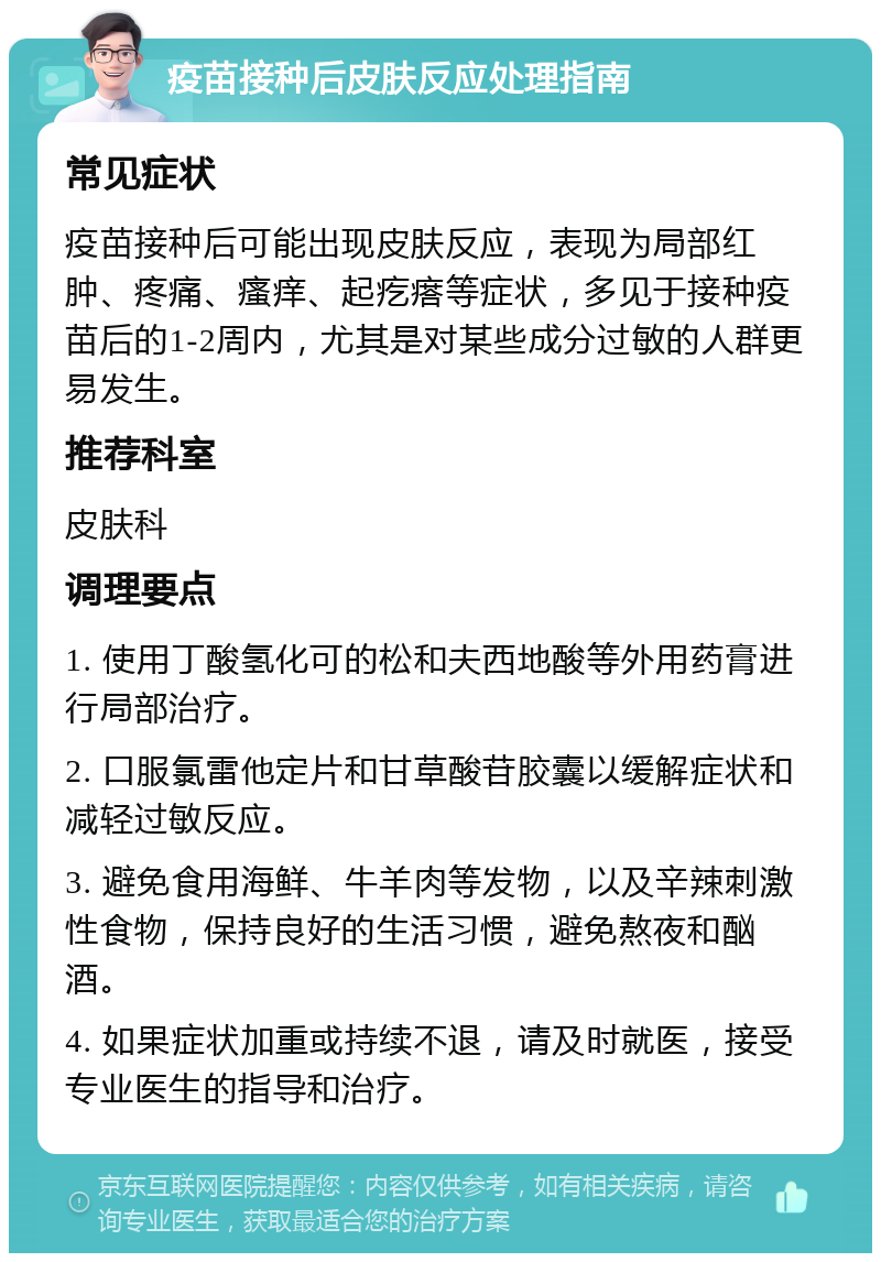 疫苗接种后皮肤反应处理指南 常见症状 疫苗接种后可能出现皮肤反应，表现为局部红肿、疼痛、瘙痒、起疙瘩等症状，多见于接种疫苗后的1-2周内，尤其是对某些成分过敏的人群更易发生。 推荐科室 皮肤科 调理要点 1. 使用丁酸氢化可的松和夫西地酸等外用药膏进行局部治疗。 2. 口服氯雷他定片和甘草酸苷胶囊以缓解症状和减轻过敏反应。 3. 避免食用海鲜、牛羊肉等发物，以及辛辣刺激性食物，保持良好的生活习惯，避免熬夜和酗酒。 4. 如果症状加重或持续不退，请及时就医，接受专业医生的指导和治疗。