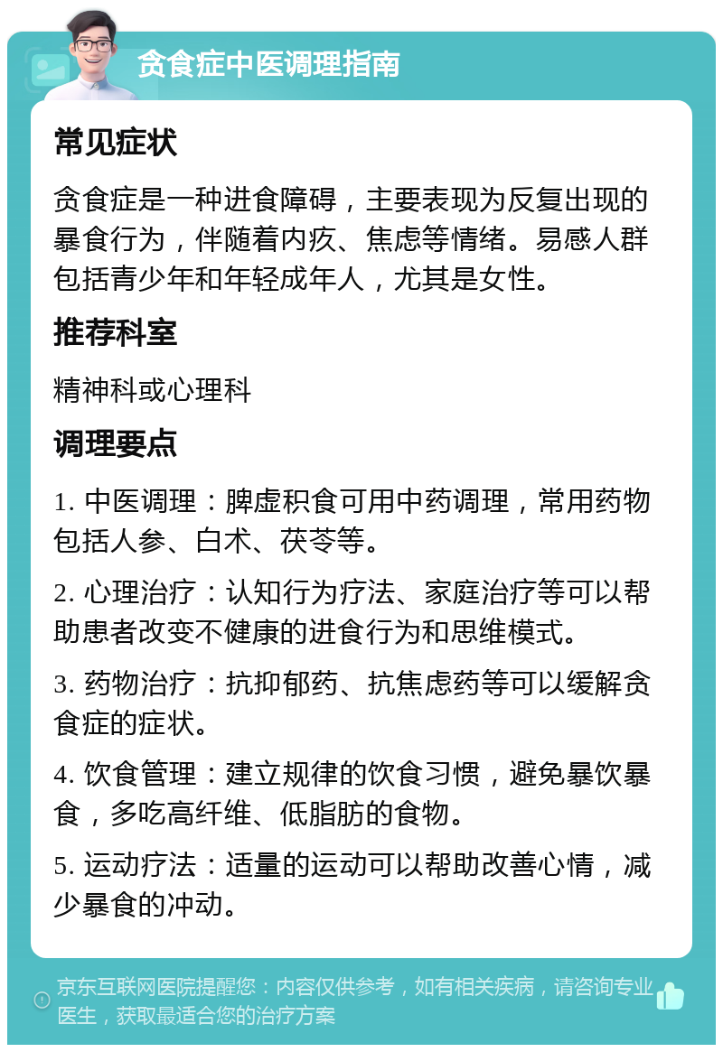 贪食症中医调理指南 常见症状 贪食症是一种进食障碍，主要表现为反复出现的暴食行为，伴随着内疚、焦虑等情绪。易感人群包括青少年和年轻成年人，尤其是女性。 推荐科室 精神科或心理科 调理要点 1. 中医调理：脾虚积食可用中药调理，常用药物包括人参、白术、茯苓等。 2. 心理治疗：认知行为疗法、家庭治疗等可以帮助患者改变不健康的进食行为和思维模式。 3. 药物治疗：抗抑郁药、抗焦虑药等可以缓解贪食症的症状。 4. 饮食管理：建立规律的饮食习惯，避免暴饮暴食，多吃高纤维、低脂肪的食物。 5. 运动疗法：适量的运动可以帮助改善心情，减少暴食的冲动。