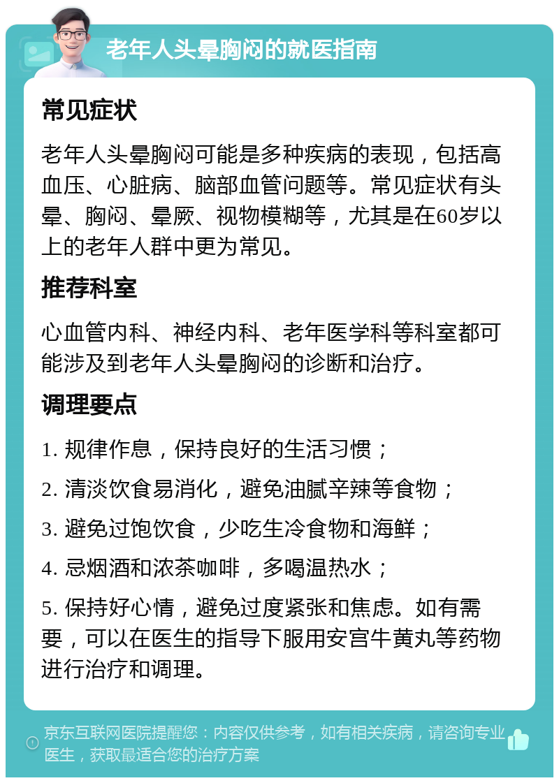 老年人头晕胸闷的就医指南 常见症状 老年人头晕胸闷可能是多种疾病的表现，包括高血压、心脏病、脑部血管问题等。常见症状有头晕、胸闷、晕厥、视物模糊等，尤其是在60岁以上的老年人群中更为常见。 推荐科室 心血管内科、神经内科、老年医学科等科室都可能涉及到老年人头晕胸闷的诊断和治疗。 调理要点 1. 规律作息，保持良好的生活习惯； 2. 清淡饮食易消化，避免油腻辛辣等食物； 3. 避免过饱饮食，少吃生冷食物和海鲜； 4. 忌烟酒和浓茶咖啡，多喝温热水； 5. 保持好心情，避免过度紧张和焦虑。如有需要，可以在医生的指导下服用安宫牛黄丸等药物进行治疗和调理。