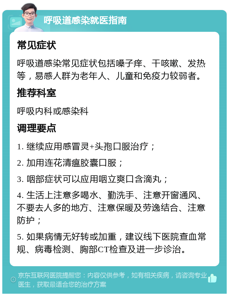 呼吸道感染就医指南 常见症状 呼吸道感染常见症状包括嗓子痒、干咳嗽、发热等，易感人群为老年人、儿童和免疫力较弱者。 推荐科室 呼吸内科或感染科 调理要点 1. 继续应用感冒灵+头孢口服治疗； 2. 加用连花清瘟胶囊口服； 3. 咽部症状可以应用咽立爽口含滴丸； 4. 生活上注意多喝水、勤洗手、注意开窗通风、不要去人多的地方、注意保暖及劳逸结合、注意防护； 5. 如果病情无好转或加重，建议线下医院查血常规、病毒检测、胸部CT检查及进一步诊治。