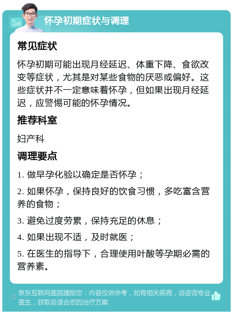 怀孕初期症状与调理 常见症状 怀孕初期可能出现月经延迟、体重下降、食欲改变等症状，尤其是对某些食物的厌恶或偏好。这些症状并不一定意味着怀孕，但如果出现月经延迟，应警惕可能的怀孕情况。 推荐科室 妇产科 调理要点 1. 做早孕化验以确定是否怀孕； 2. 如果怀孕，保持良好的饮食习惯，多吃富含营养的食物； 3. 避免过度劳累，保持充足的休息； 4. 如果出现不适，及时就医； 5. 在医生的指导下，合理使用叶酸等孕期必需的营养素。